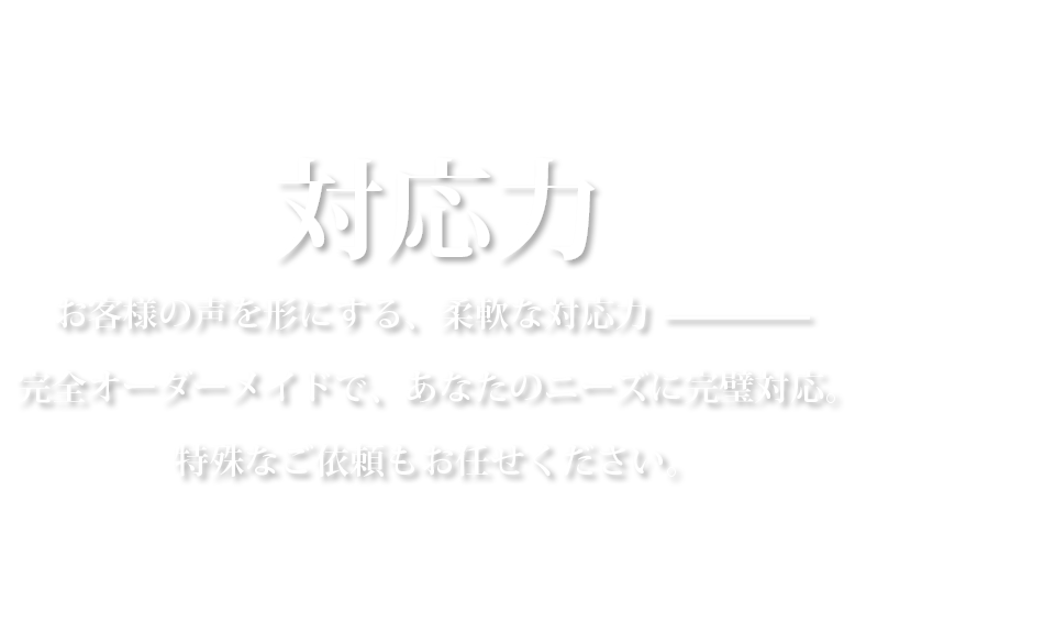 対応力お客様の声を形にする、柔軟な対応力————完全オーダーメイドで、あなたのニーズに完璧対応。特殊なご依頼もお任せください。